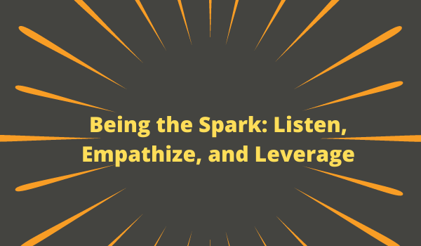 Being the Spark: Listen, Empathize, and Leverage